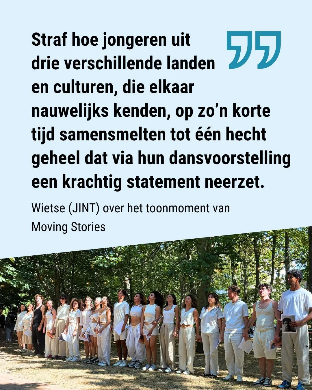 "straf hoe jongeren uit 3 verschillende landen en culturen, die elkaar nauwelijks kenden, op zo'n korte tijd samensmelten tot &eacute;&eacute;n hecht geheel dat via hun dansvoorstelling een krachtig statement neerzet." (dixit Wietse van JINT over het toonmoment van Moving Stories)